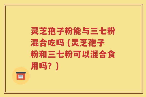 灵芝孢子粉能与三七粉混合吃吗 (灵芝孢子粉和三七粉可以混合食用吗？)