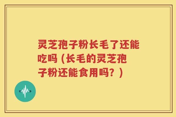 灵芝孢子粉长毛了还能吃吗 (长毛的灵芝孢子粉还能食用吗？)