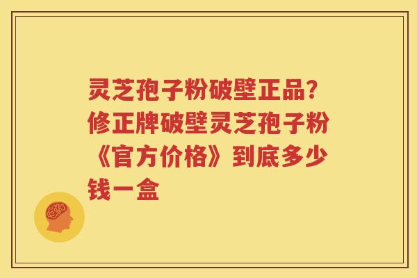 灵芝孢子粉破壁正品？修正牌破壁灵芝孢子粉《官方价格》到底多少钱一盒