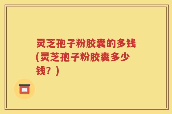 灵芝孢子粉胶囊的多钱(灵芝孢子粉胶囊多少钱？)