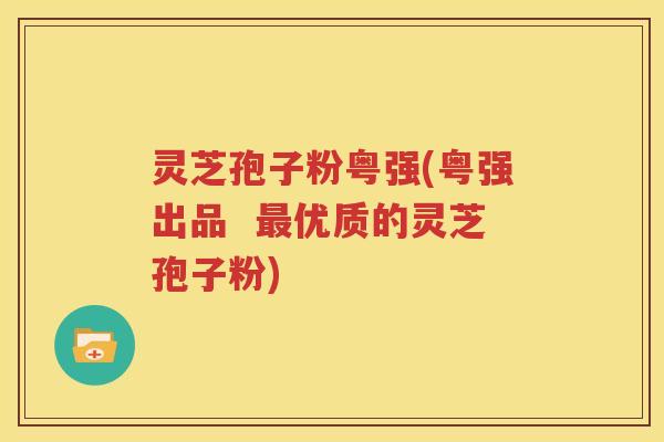 灵芝孢子粉粤强(粤强出品  最优质的灵芝孢子粉)