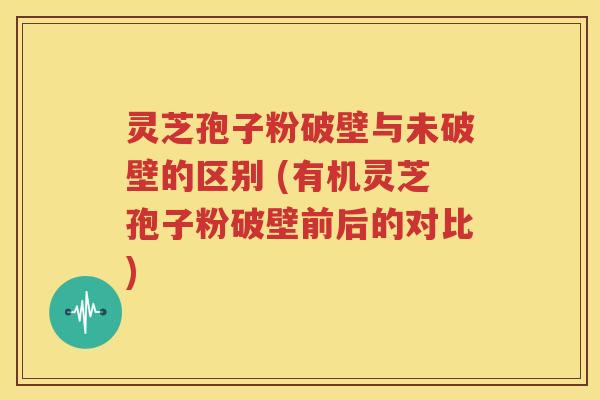 灵芝孢子粉破壁与未破壁的区别 (有机灵芝孢子粉破壁前后的对比)