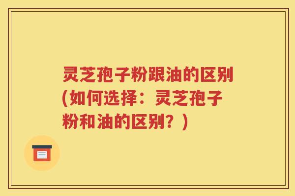 灵芝孢子粉跟油的区别(如何选择：灵芝孢子粉和油的区别？)