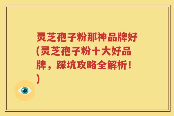 灵芝孢子粉那神品牌好(灵芝孢子粉十大好品牌，踩坑攻略全解析！)