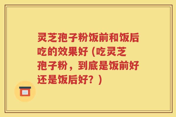 灵芝孢子粉饭前和饭后吃的效果好 (吃灵芝孢子粉，到底是饭前好还是饭后好？)