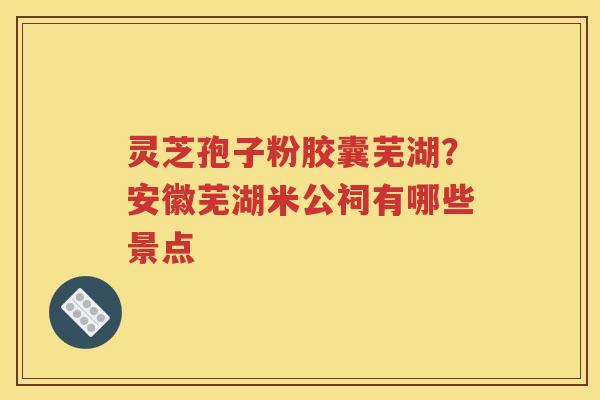 灵芝孢子粉胶囊芜湖？安徽芜湖米公祠有哪些景点