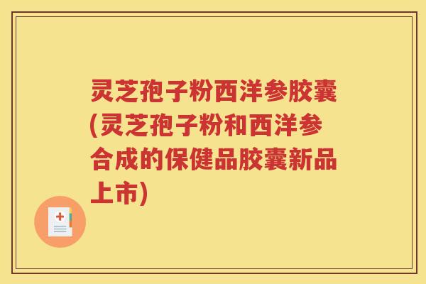 灵芝孢子粉西洋参胶囊(灵芝孢子粉和西洋参合成的保健品胶囊新品上市)
