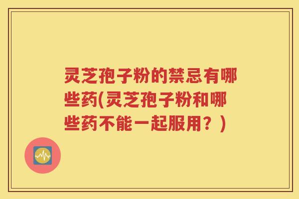 灵芝孢子粉的禁忌有哪些药(灵芝孢子粉和哪些药不能一起服用？)