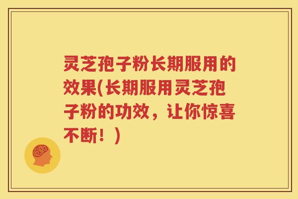 灵芝孢子粉长期服用的效果(长期服用灵芝孢子粉的功效，让你惊喜不断！)