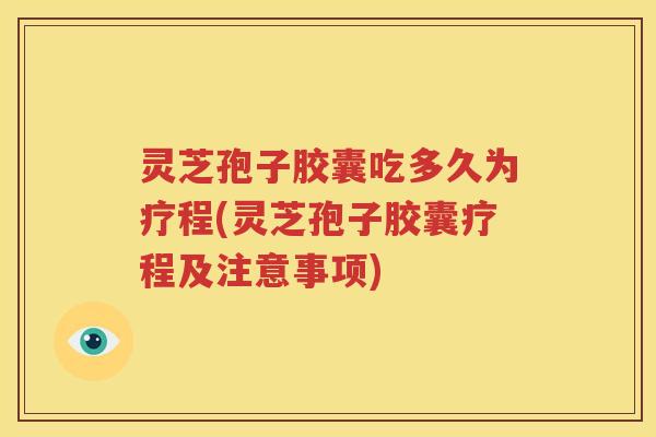 灵芝孢子胶囊吃多久为疗程(灵芝孢子胶囊疗程及注意事项)