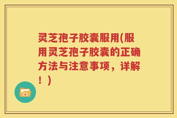 灵芝孢子胶囊服用(服用灵芝孢子胶囊的正确方法与注意事项，详解！)