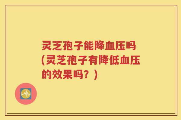 灵芝孢子能降血压吗 (灵芝孢子有降低血压的效果吗？)
