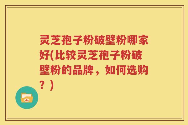 灵芝孢子粉破壁粉哪家好(比较灵芝孢子粉破壁粉的品牌，如何选购？)