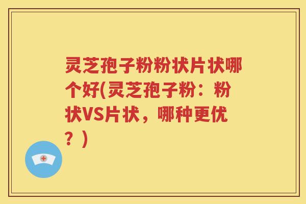 灵芝孢子粉粉状片状哪个好(灵芝孢子粉：粉状VS片状，哪种更优？)