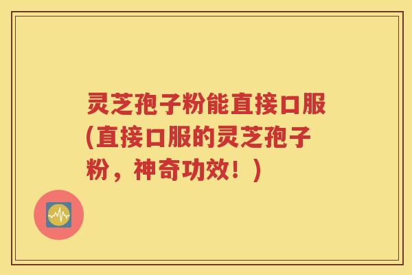 灵芝孢子粉能直接口服(直接口服的灵芝孢子粉，神奇功效！)