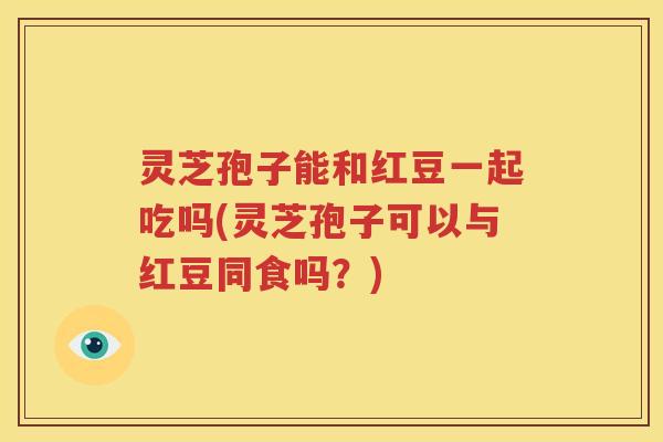 灵芝孢子能和红豆一起吃吗(灵芝孢子可以与红豆同食吗？)