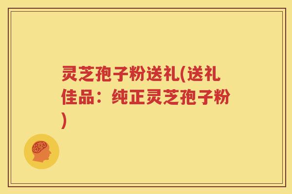灵芝孢子粉送礼(送礼佳品：纯正灵芝孢子粉)