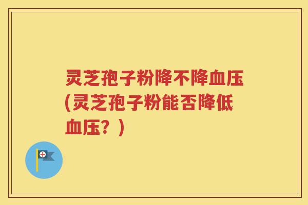 灵芝孢子粉降不降血压(灵芝孢子粉能否降低血压？)