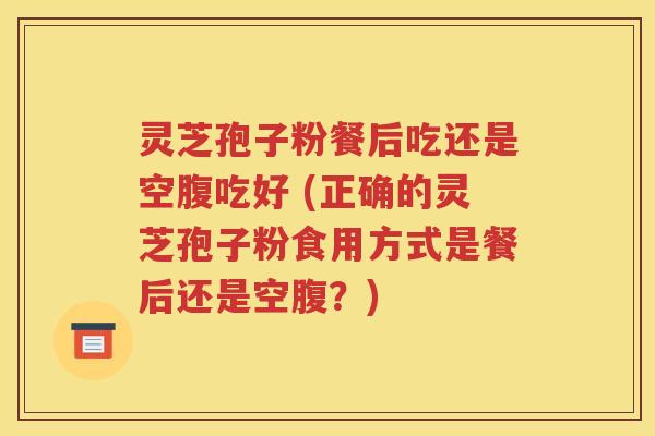 灵芝孢子粉餐后吃还是空腹吃好 (正确的灵芝孢子粉食用方式是餐后还是空腹？)