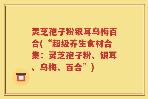灵芝孢子粉银耳乌梅百合(“超级养生食材合集：灵芝孢子粉、银耳、乌梅、百合”)