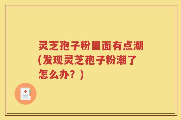 灵芝孢子粉里面有点潮(发现灵芝孢子粉潮了怎么办？)