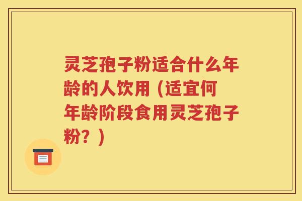 灵芝孢子粉适合什么年龄的人饮用 (适宜何年龄阶段食用灵芝孢子粉？)