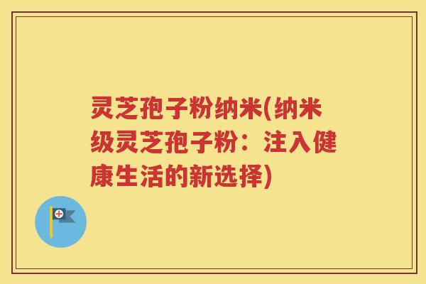 灵芝孢子粉纳米(纳米级灵芝孢子粉：注入健康生活的新选择)