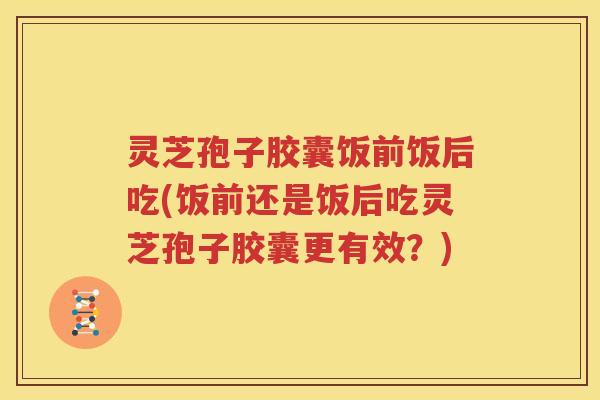 灵芝孢子胶囊饭前饭后吃(饭前还是饭后吃灵芝孢子胶囊更有效？)