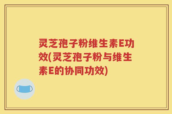 灵芝孢子粉维生素E功效(灵芝孢子粉与维生素E的协同功效)
