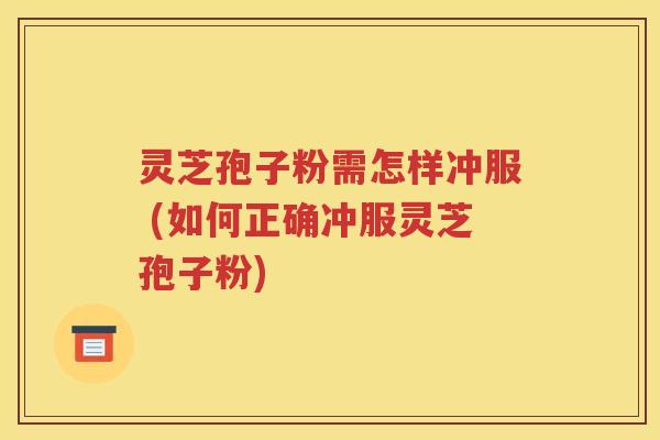 灵芝孢子粉需怎样冲服 (如何正确冲服灵芝孢子粉)