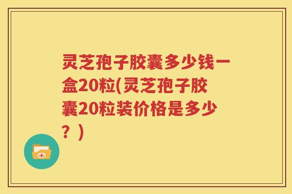 灵芝孢子胶囊多少钱一盒20粒(灵芝孢子胶囊20粒装价格是多少？)