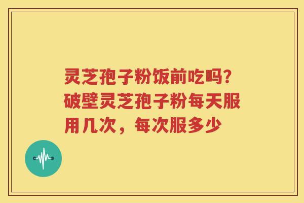 灵芝孢子粉饭前吃吗？破壁灵芝孢子粉每天服用几次，每次服多少