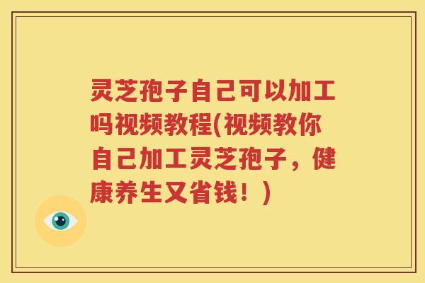 灵芝孢子自己可以加工吗视频教程(视频教你自己加工灵芝孢子，健康养生又省钱！)