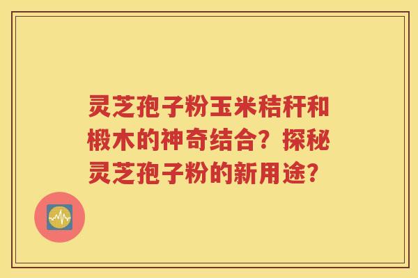 灵芝孢子粉玉米秸秆和椴木的神奇结合？探秘灵芝孢子粉的新用途？