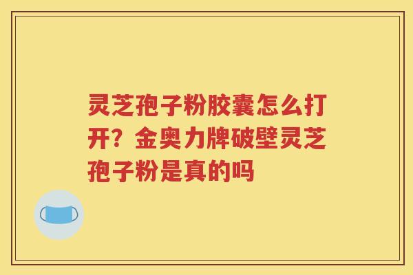 灵芝孢子粉胶囊怎么打开？金奥力牌破壁灵芝孢子粉是真的吗