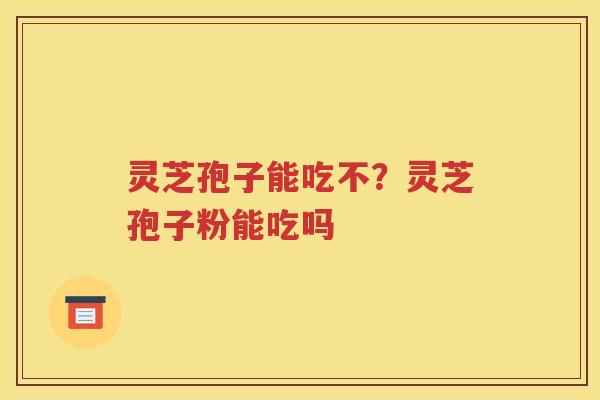 灵芝孢子能吃不？灵芝孢子粉能吃吗