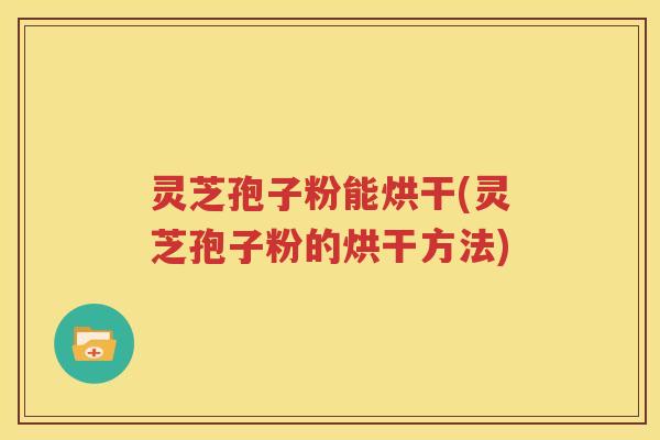 灵芝孢子粉能烘干(灵芝孢子粉的烘干方法)