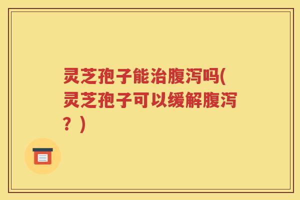 灵芝孢子能治腹泻吗(灵芝孢子可以缓解腹泻？)