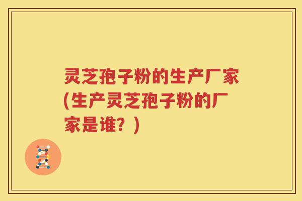 灵芝孢子粉的生产厂家(生产灵芝孢子粉的厂家是谁？)