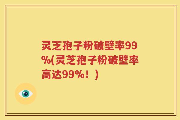 灵芝孢子粉破壁率99%(灵芝孢子粉破壁率高达99%！)