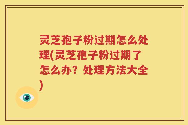 灵芝孢子粉过期怎么处理(灵芝孢子粉过期了怎么办？处理方法大全)