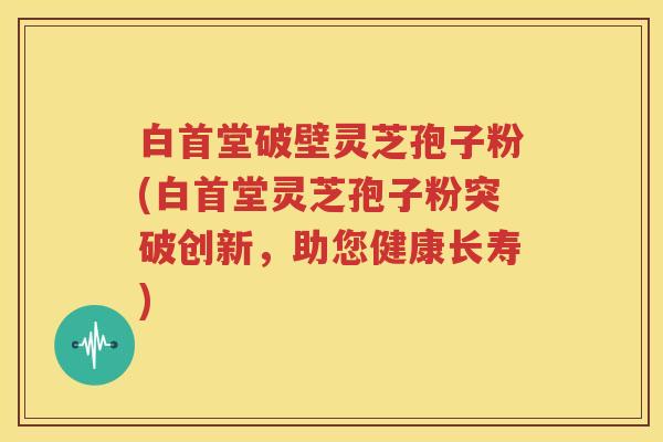 白首堂破壁灵芝孢子粉(白首堂灵芝孢子粉突破创新，助您健康长寿)