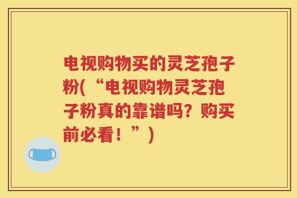 电视购物买的灵芝孢子粉(“电视购物灵芝孢子粉真的靠谱吗？购买前必看！”)