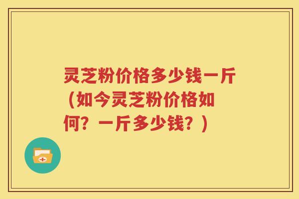 灵芝粉价格多少钱一斤 (如今灵芝粉价格如何？一斤多少钱？)