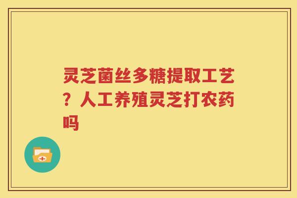 灵芝菌丝多糖提取工艺？人工养殖灵芝打农药吗