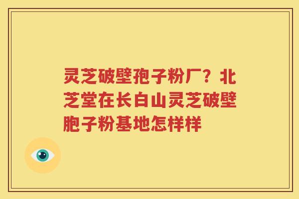 灵芝破壁孢子粉厂？北芝堂在长白山灵芝破壁胞子粉基地怎样样