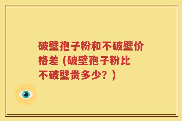 破壁孢子粉和不破壁价格差 (破壁孢子粉比不破壁贵多少？)