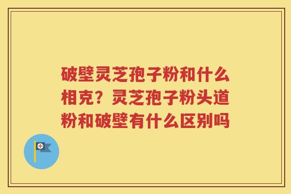 破壁灵芝孢子粉和什么相克？灵芝孢子粉头道粉和破壁有什么区别吗