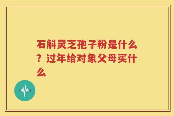 石斛灵芝孢子粉是什么？过年给对象父母买什么