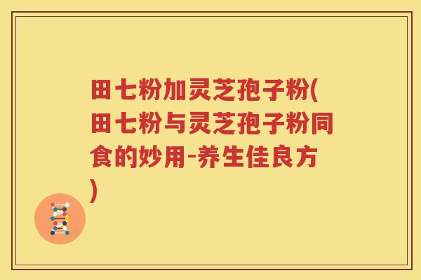 田七粉加灵芝孢子粉(田七粉与灵芝孢子粉同食的妙用-养生佳良方)